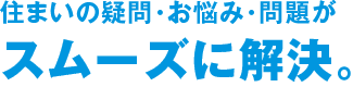 住まいの疑問・お悩み・問題がスムーズに解決。