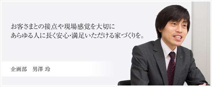 建売事業部　男澤 玲 お客さまとの接点や現場感覚を大切にあらゆる人に長く安心・満足いただける家づくりを。